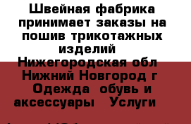 Швейная фабрика принимает заказы на пошив трикотажных изделий - Нижегородская обл., Нижний Новгород г. Одежда, обувь и аксессуары » Услуги   